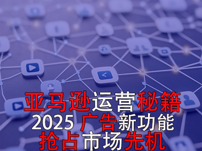 亞馬遜運營秘籍，2025廣告新功能，搶占市場先機！